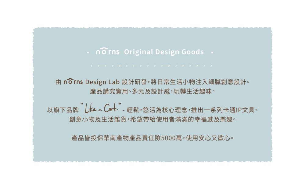 Original Design Goods  Design Lab 設計研發,將日常生活小物注入細膩創意設計。產品講究實用、多元及設計感,玩轉生活趣味。以旗下品牌 ”-輕鬆,悠活為核心理念,推出一系列卡通IP文具、創意小物及生活雜貨,希望帶給使用者滿滿的幸福感及樂趣。產品皆投保華南產物產品責任險5000萬,使用安心又歡心。