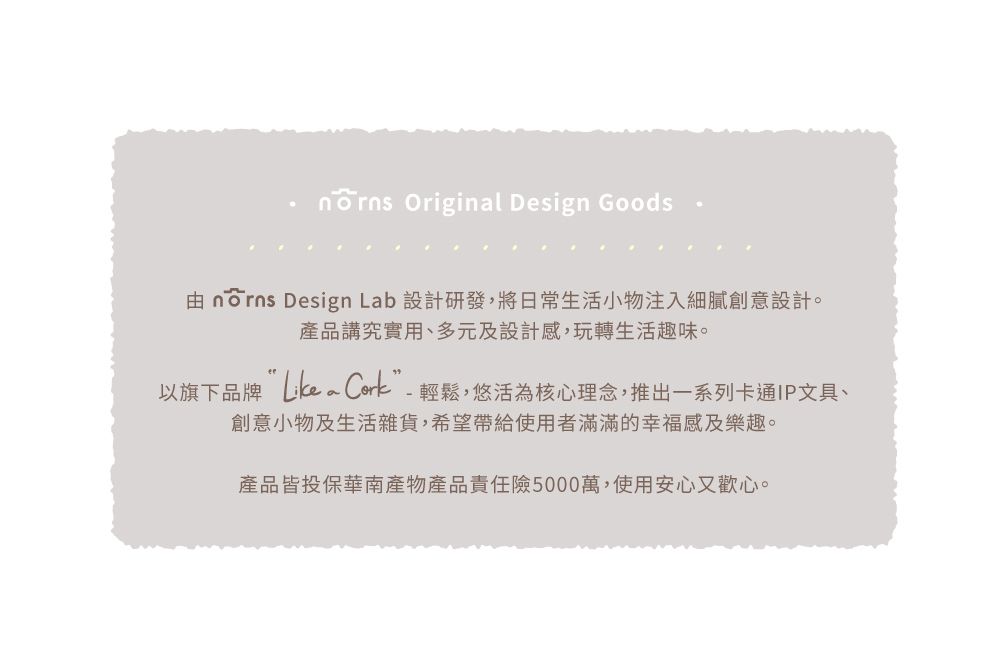 Original Design Goods norns Design Lab 設計研發,將日常生活小物注入細膩創意設計。產品講究實用、多元及設計感,玩轉生活趣味。以旗下品牌 Cork”-輕鬆,悠活為核心理念,推出一系列卡通IP文具、創意小物及生活雜貨,希望帶給使用者滿滿的幸福感及樂趣。產品皆投保華南產物產品責任險5000萬,使用安心又歡心。