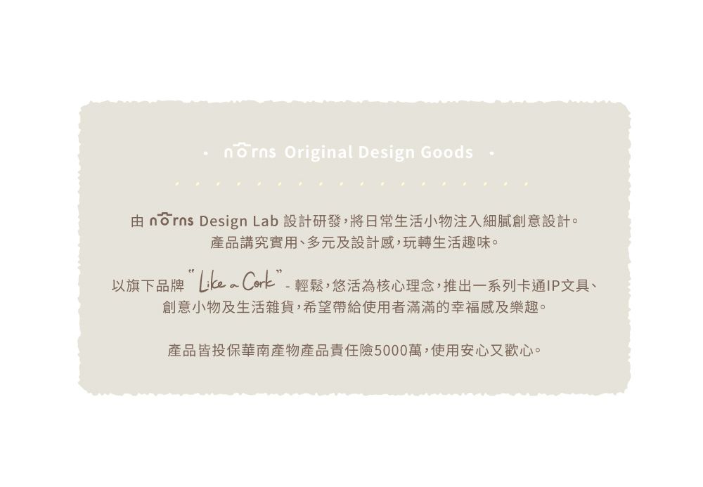 Original Design Goods由  Design Lab 設計研發,將日常生活小物注入細膩創意設計。產品講究實用、多元及設計感,玩轉生活趣味。以旗下品牌 ”-輕鬆,悠活為核心理念,推出一系列卡通IP文具、創意小物及生活雜貨,希望帶給使用者滿滿的幸福感及樂趣。產品皆投保華南產物產品責任險5000萬,使用安心又歡心。