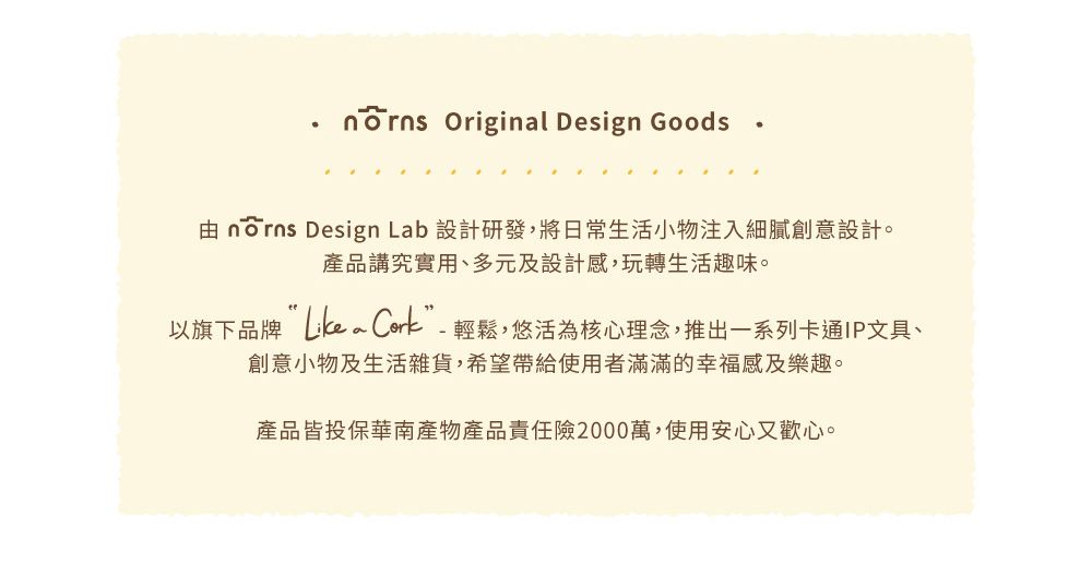 Original Design Goods由  Design Lab 設計研發,將日常生活小物注入細膩創意設計。產品講究實用、多元及設計感,玩轉生活趣味。以旗下品牌 ”-輕鬆,悠活為核心理念,推出一系列卡通IP文具、創意小物及生活雜貨,希望帶給使用者滿滿的幸福感及樂趣。產品皆投保華南產物產品責任險2000萬,使用安心又歡心。