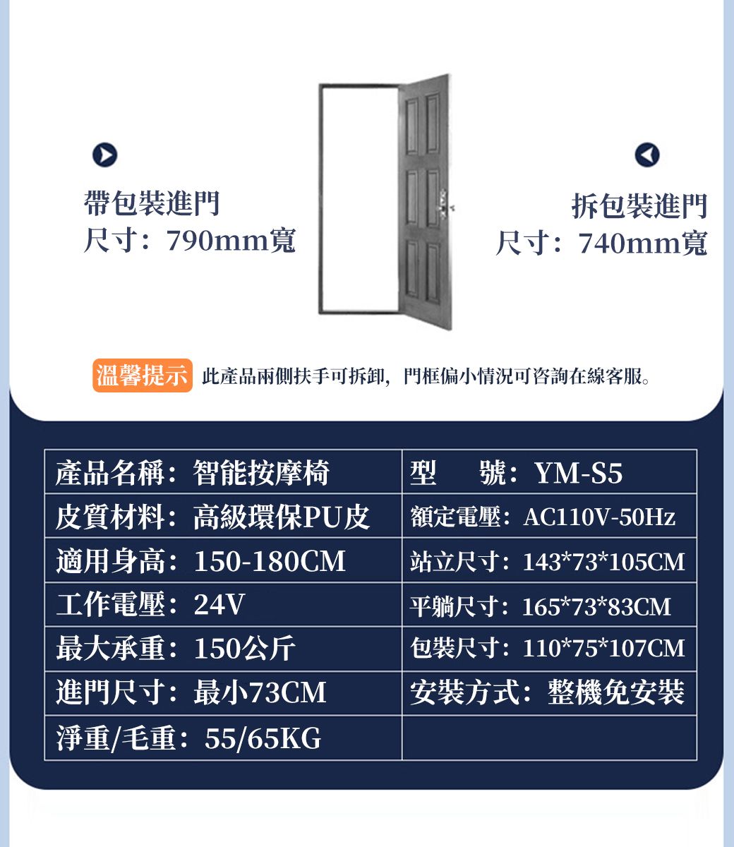 帶包裝進門拆包裝進門尺寸:790mm寬尺寸:740mm寬溫馨提示 此產品兩側扶手可拆卸,門框偏小情況可咨詢在線客服。產品名稱:智能按摩椅皮質材料:高級環保PU皮適用身高:150-180CM工作電壓:24V最大承重:150公斤進門尺寸:最小73CM淨重/毛重:55/65KG型號:YM-S5額定電壓: AC110V-50Hz|站立尺寸:143*73*105CM平躺尺寸:165*73*83CM包裝尺寸:110*75*107CM安裝方式:整機免安裝