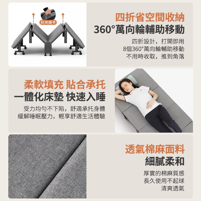 提手)四折省空間收納360°萬向輪輔助移動四折設計,打開即用8個360°萬向輪輔助移動不用時收取,推到角落柔軟填充 貼合承托一體化床墊 快速入睡受力均勻不下陷,舒適承托身體緩解睡眠壓力,輕享舒適生活體驗透氣棉麻面料細膩柔和厚實的棉麻質感長久使用不起球清爽透氣