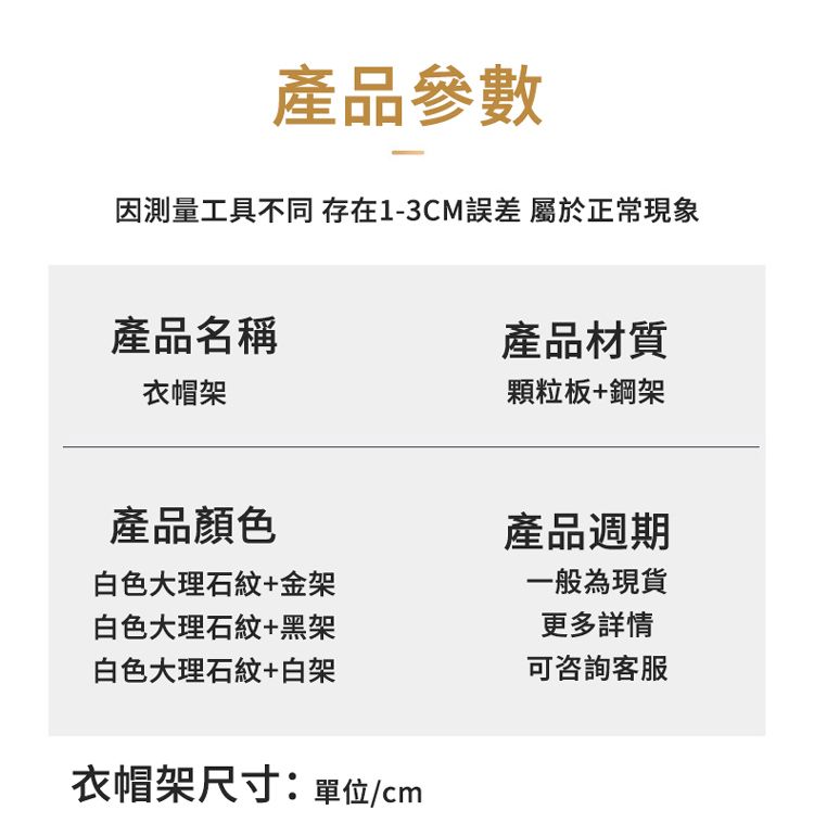 產品參數因測量工具不同 存在1-3CM 屬於正常現象產品名稱產品材質衣帽架顆粒板+鋼架產品顏色白色大理石紋+金架白色大理石紋+黑架白色大理石紋+白架衣帽架尺寸:單位/cm產品週期一般為現貨更多詳情可咨詢客服