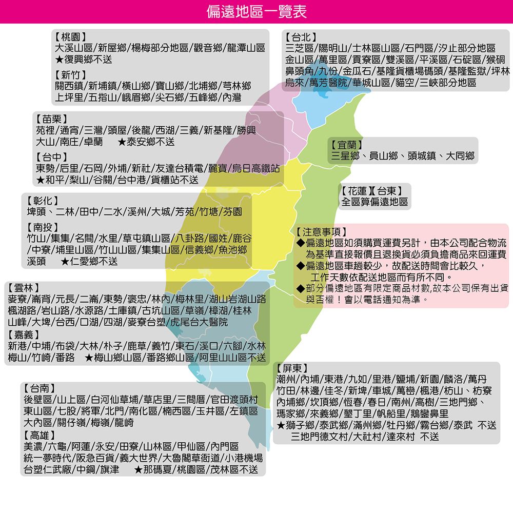 偏遠地區一覽表三芝區陽明山/士林區山區/石門區/汐止部分地區金山區/萬里區/貢寮區/雙溪區/平溪區/石碇區/猴硐鼻頭角/九份/金瓜石/基隆貨櫃場碼頭/基隆監獄/坪林烏/萬芳醫院/華城山區/貓空/三峽部分地區桃園【台北大溪山區/新屋鄉/楊梅部分地區/觀音鄉/龍潭山區復興鄉不送【新竹】關西鎮/新埔鎮/橫山鄉/寶山鄉/北埔鄉/芎林鄉上坪里/五指山/峨眉鄉/尖石鄉/五峰鄉/灣【苗栗】苑裡/通宵/三灣/頭屋/後龍/西湖/三義/新基隆/勝興大山/南庄/卓蘭泰安鄉不送【台中】東勢/后里/石岡/外埔/新社/友達台積電/麗寶/烏日高鐵站和平/梨山/谷關/台中港/貨櫃站不送【彰化】埤頭二林/田中/二水/溪州/大城/芳苑/竹塘/芬園【南投】竹山/集集/名間/水里/草屯鎮山區/八卦路/國姓/鹿谷/中寮/埔里山區/竹山山區/集集山區/信義鄉/魚池鄉溪頭 ★仁愛鄉不送【雲林】麥寮/崙背/元長/二崙/東勢/褒忠林/梅林里/湖山岩湖山路楓湖路/岩山路/水源路/土庫鎮/古坑山區/草嶺/樟湖/桂林山峰/大埤/台西/口湖/四湖/麥寮台塑/虎尾台大醫院【嘉義】新港/中埔/布袋/大林/朴子/鹿草/義竹/東石/溪口/六腳/水林梅山/竹崎/番路 ★梅山鄉山區/番路鄉山區/阿里山山區不送【台南】後壁區/山上區/白河仙草埔/草店里/三間厝/官田渡頭村東山區/七股/將軍/北門/南化區/楠西區/玉井區/左鎮區大內區/關仔嶺/梅嶺/龍崎【高雄】美濃/六龜/阿蓮/永安/田寮/山林區/甲仙區/內門區統一夢時代/阪急百貨/義大世界/大魯閣草衙道/小港機場台塑仁武廠/中鋼/旗津 ★那碼夏/桃園區/茂林區不送【宜蘭】三星鄉、員山鄉、頭城鎮、大同鄉【花蓮】【台東】全區算偏遠地區【注意事項】【屏東】▶偏遠地區如須購買運費另計,由本公司配合物流為基準直接報價且退換貨必須負擔商品來回運費▶偏遠地區車趟較少,故配送時間會比較久,工作天數依配送地區而有所不同。▶部分偏遠地區有限定商品材數,故本公司保有出貨與否權!會以電話通知為準。潮州/內埔/東港/九如/里港/鹽埔/新園/麟洛/萬丹竹田/林邊佳冬、/車城/萬巒/楓港/枋山、枋寮內埔鄉/坎頂鄉/恆春/春日/南州/高樹/三地門鄉、瑪家鄉來義鄉/墾丁里/帆船里/鵝鑾鼻里★獅子鄉/泰武鄉/滿州鄉/牡丹鄉/霧台鄉/泰武不送三地門德文村/大社村/達來村 不送