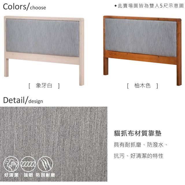 Colors/choose此賣場皆為雙人5尺示意圖[ 象牙白 ][ 柚木色 ]Detail/design好清潔強韌 防刮耐磨貓抓布材質靠墊具有耐抓磨、防潑水、抗污、好清潔的特性