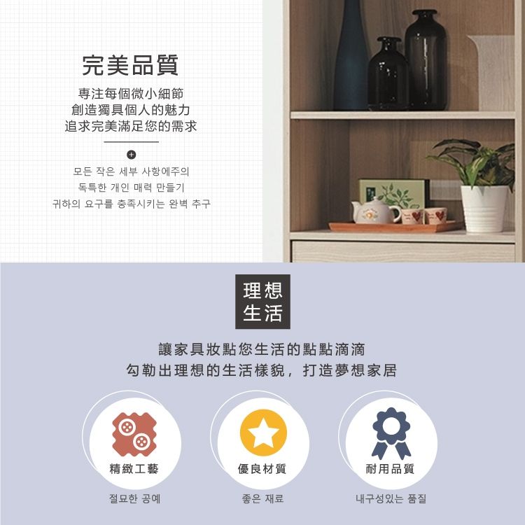 完美品質專注每個微小細節創造獨具個人的魅力追求完美滿足您的需求+모든 작은 세부 사항에주의독특한 개인 매력 만들기귀하의 요구를 충족시키는 완벽 추구理想生活讓家具妝點您生活的點點滴滴勾勒出理想的生活樣貌,打造夢想家居精緻工藝優良材質耐用品質절묘한 공예좋은 재료내구성있는 품질