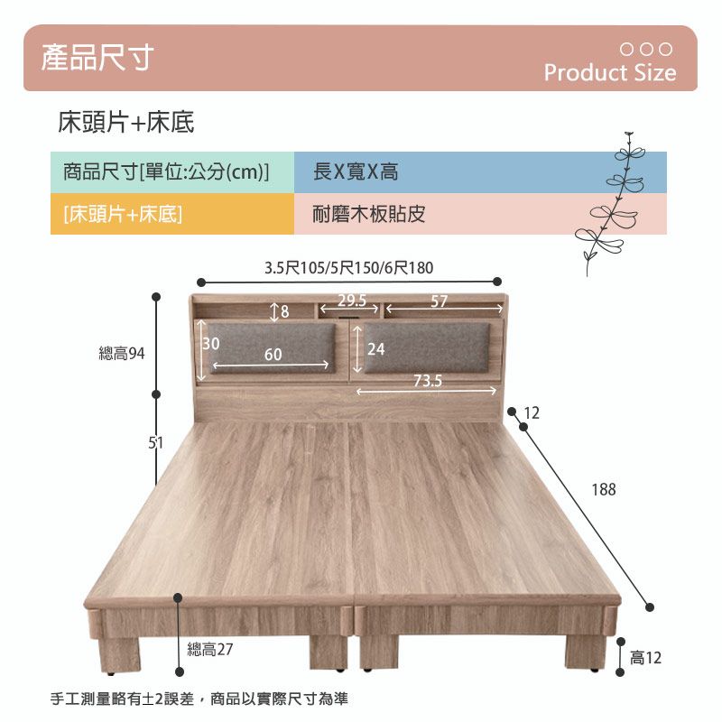 產品尺寸床頭片+床底商品尺寸[單位:公分(cm)長X寬X高[床頭片+床底]]耐磨木板貼皮3.5尺105/5尺150/6尺0Product Size29.5185730總高94602473.51251總高27手工測量略有誤差,商品以實際尺寸為準188高12