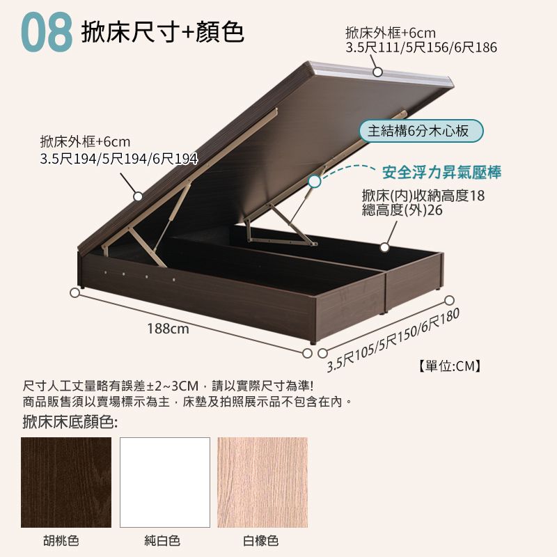 08掀床尺寸+顏色掀床外框+6cm3.5尺111/5尺156/6尺186掀床外框+6cm3.5尺194/5尺194/6尺194188cm主結構6分木心板安全浮力昇氣壓棒掀床()收納高度18總高度(外)26尺寸人工丈量略有誤差±2~3CM,請以實際尺寸為準!商品販售須以賣場標示為主,床墊及拍照展示品不包含在內。掀床床底顏色:3.5尺105/5尺150/6尺180【單位:CM】胡桃色純白色白橡色