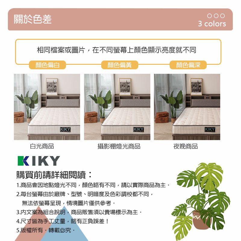 關於色差相同檔案或圖片在不同上顏色顯示亮度就不同顏色偏白KIKY顏色偏黃KIKY顏色偏深白光商品KIKY購買前請詳細閱讀攝影棚燈光商品夜晚商品1.商品會因地點燈光不同顏色略有不同,請以實際商品為主2.每台螢幕由於廠牌、型號、明暗度及色彩調校都不同,無法依螢幕呈現,情境圖片僅供參考3.文案為組合說明,商品販售須以賣場標示為主,4.尺寸皆為手工丈量,略有正負誤差!5.版權所有,轉載3 colorsKIKY