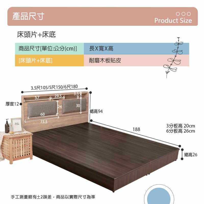 產品尺寸床頭片+床底商品尺寸[單位:公分(cm)]長X寬X高[床頭片+床底]耐磨木板貼皮3.5尺105/5尺150/6尺1805729.58厚度12 243060 總高9473.5手工測量略有土2誤差,商品以實際尺寸為準Product Size3分板高 20cm1886分板高26cm總高26