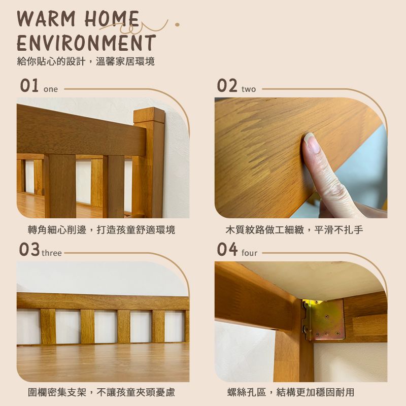 WARM HOMEENVIRONMENT給你貼心的設計,溫馨家居環境01 one02 two木質紋路做工細緻,平滑不扎手轉角細心削邊,打造孩童舒適環境04 four03 three 圍欄密集支架,不讓孩童夾頭憂慮螺絲孔區,結構更加穩固耐用