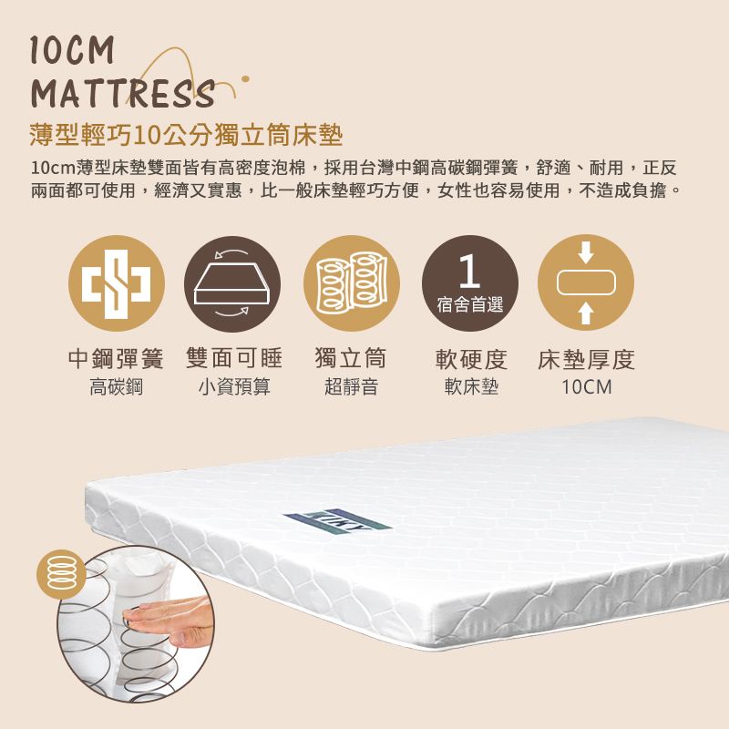10CMMATTRESS薄型輕巧10公分獨立床墊10cm薄型床墊雙面皆有高密度泡棉,採用台灣中鋼高碳鋼彈簧,舒適、耐用,正反兩面都可使用,經濟又實惠,比一般床墊輕巧方便,女性也容易使用,不造成負擔。00001宿舍首選中鋼彈簧高碳鋼雙面可睡獨立筒軟硬度 床墊厚度小資預算超靜音軟床墊10CM