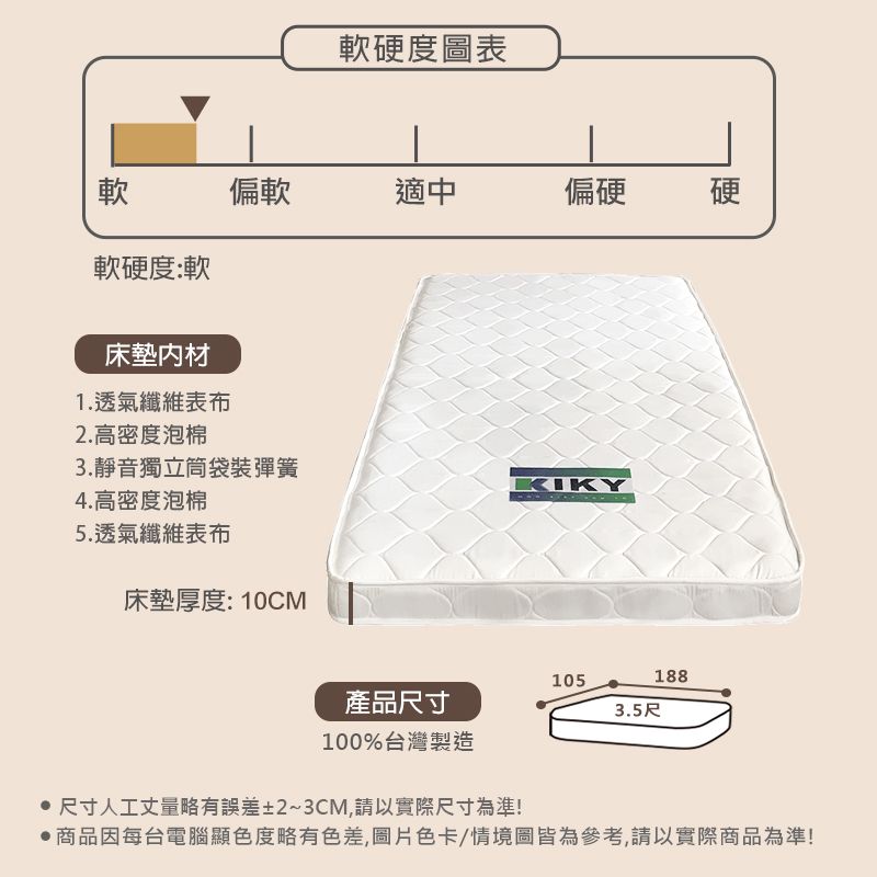 軟硬度圖表軟偏軟適中偏硬硬軟硬度:軟床墊材1.透氣纖維表布2.高密度泡棉3.靜音獨立筒袋裝彈簧4.高密度泡棉5.透氣纖維表布床墊厚度: 10CM產品尺寸KIKY1051883.5尺100%台灣製造 尺寸人工丈量略有誤差±2~3CM,請以實際尺寸為準!商品因每台電腦顯色度略有色差,圖片色卡/情境圖皆為參考,請以實際商品為準!