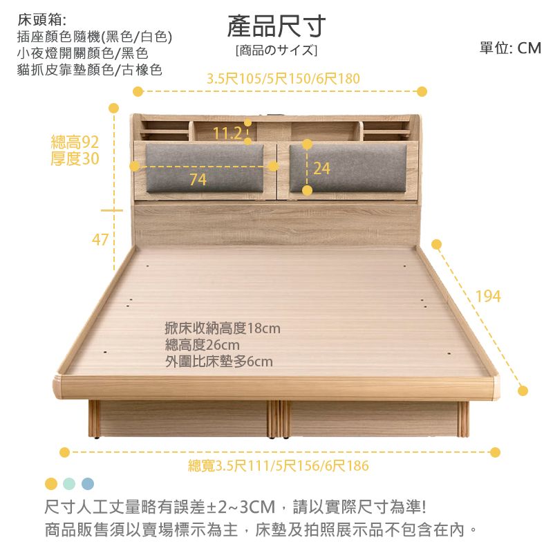 床頭箱:插座顏色隨機(黑色白色)小夜燈開關顏色/黑色貓抓皮靠墊顏色/古橡色產品尺寸[商品の3.5尺105/5尺150/6尺180總高92厚度302474掀床收納高度18cm總高度26cm外圍比床墊多6cm總寬3.5尺111/5尺156/6尺186尺寸人工丈量略有誤差±2~3CM,請以實際尺寸為準!商品販售須以賣場標示為主,床墊及拍照展示品不包含在內。單位:CM194