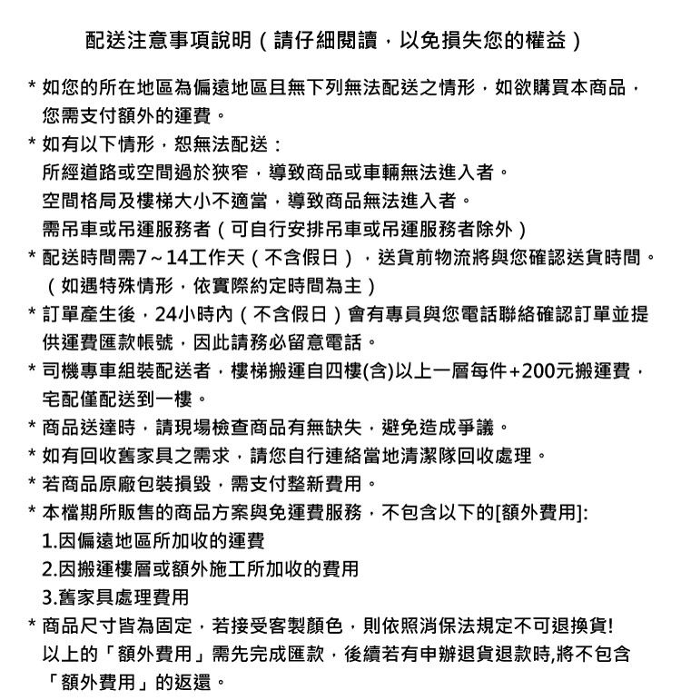配送注意事項說明(請仔細閱讀以免損失您的權益 * 如您的所在地區為偏遠地區且無下列無法配送之情形如欲購買本商品您需支付額外的運費。*如有以下情形恕無法配送:所經道路或空間過於狹窄,導致商品或車輛無法進入者。空間格局及樓梯大小不適當,導致商品無法進入者。需吊車或吊運服務者(可自行安排吊車或吊運服務者除外)* 配送時間需7~14工作天(不含假日),送貨前物流將與您確認送貨時間。(如遇特殊情形,依實際約定時間為主)*訂單產生後,24小時內(不含假日)會有專員與您電話聯絡確認訂單並提供運費匯款帳號,因此請務必留意電話。*司機專車組裝配送者,樓梯搬運自四樓(含)以上一層每件+200元搬運費,宅配僅配送到一樓。*商品送達時,請現場檢查商品有無缺失,避免造成爭議。*如有回收舊家具之需求,請您自行連絡當地清潔隊回收處理。* 若商品原廠包裝損毀,需支付整新費用。*本檔期所販售的商品方案與免運費服務,不包含以下的[額外費用]:1.因偏遠地區所加收運費2.因搬運樓層或額外施工所加收的費用3.舊家具處理費用* 商品尺寸皆為固定,若接受客製顏色,則依照消保法規定不可退換貨!以上的額外費用」需先完成匯款,後續若有申辦退貨退款時,將不包含「額外費用」的返還。
