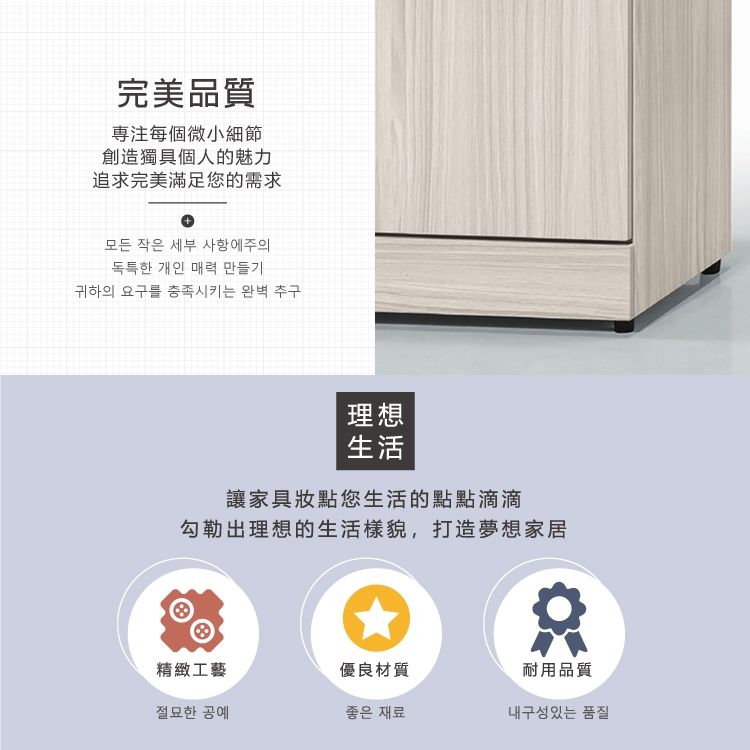 完美品質專注每個微小細節創造獨具個人的魅力追求完美滿足您的需求+모든 작은 세부 사항에주의독특한 개인 매력 만들기귀하의 요구를 충족시키는 완벽 추구理想生活讓家具您生活的點點滴滴勾勒出理想的生活樣貌,打造夢想家居精緻工藝優良材質耐用品質절묘한 공예좋은 재료내구성있는 품질