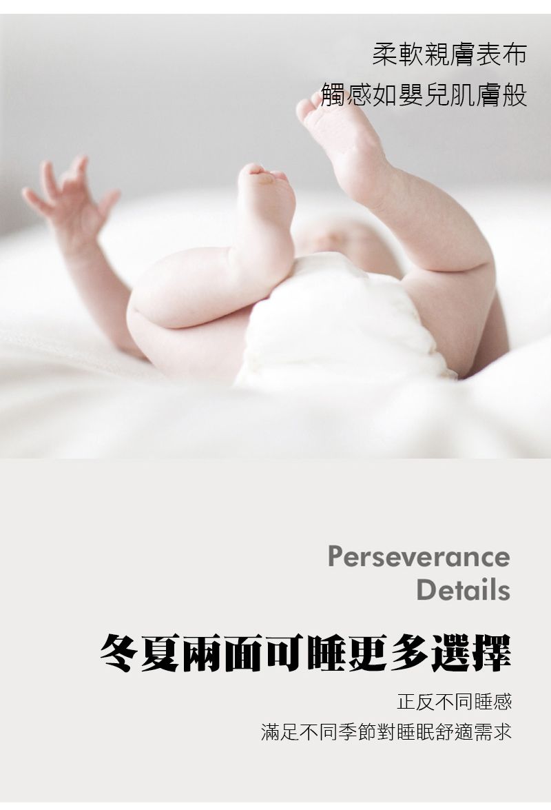 柔軟親膚表布觸感如嬰兒肌膚般PerseveranceDetails冬夏兩面可睡更多選擇正反不同睡感滿足不同季節對睡眠舒適需求