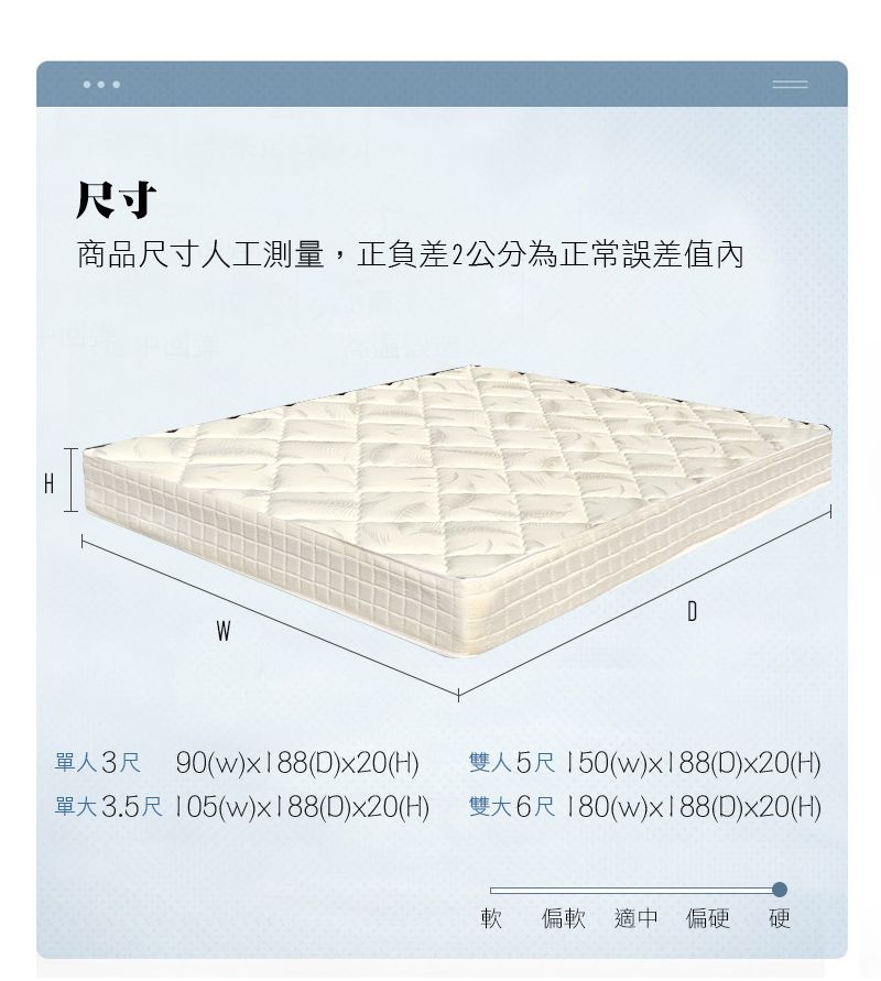 H尺寸商品尺寸人工測量,正負差2公分為正常誤差值內WD單人3尺 90(w)x188(D)x20(H)雙人5尺150(w)x188(D)x20(H)單3.5尺 105(w)x188(D)x20(H) 雙大6尺180(w)x188(D)x20(H)軟 偏軟 適中 偏硬硬