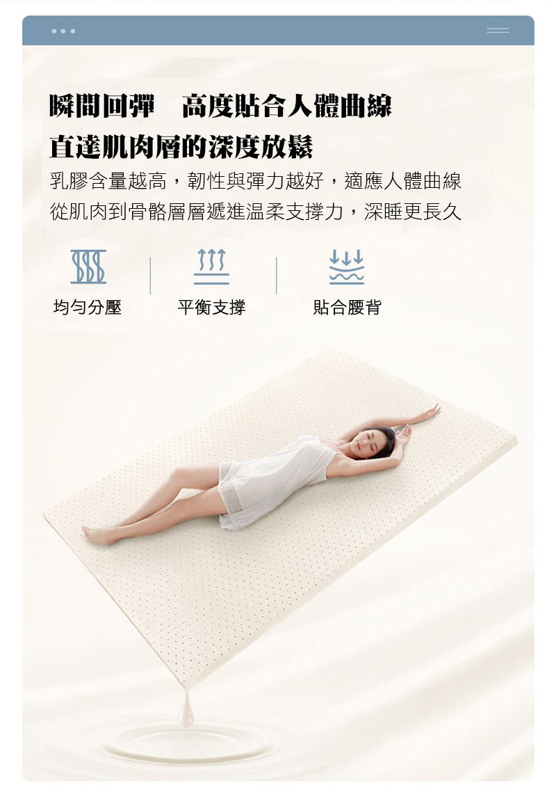 瞬間回彈 高度貼合人體曲線直達肌肉層的深度放鬆乳膠含量越高,韌性與彈力越好,適應人體曲線從肌肉到骨骼層層遞進溫柔支撐力,深睡更長久均勻分壓平衡支撐貼合腰背