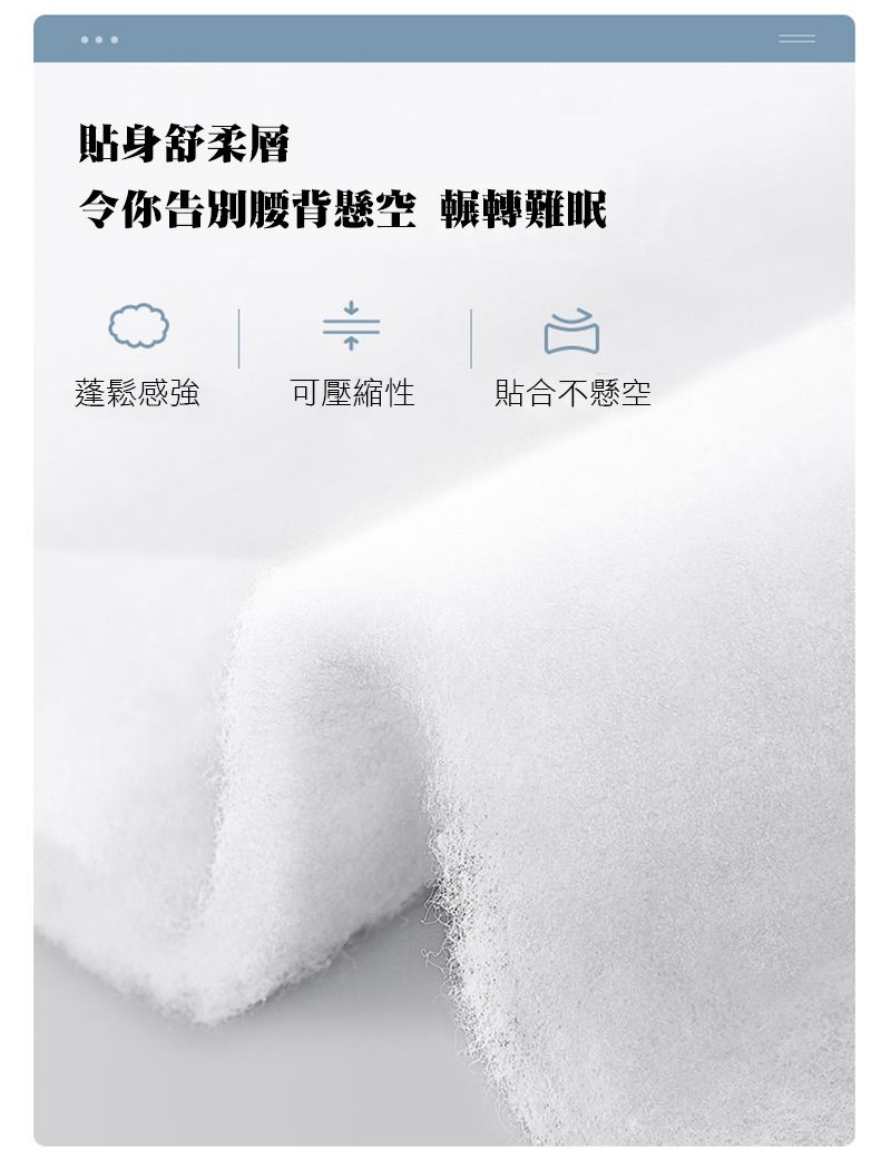 貼身舒柔層令你告別腰背懸空 輾轉難眠蓬鬆感強 可壓縮性貼合不懸空