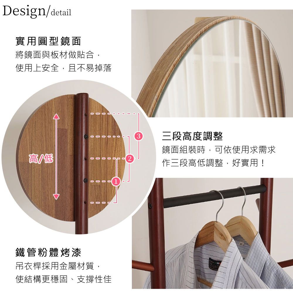 Design/detail實用圓型鏡面將鏡面與板材做貼合,使用上安全,且不易掉落三段度調整高/低鏡面組裝時,可依使用求需求作三段高低調整,好實用!鐵管粉體烤漆吊衣桿採用金屬材質,使結構更穩固、支撐性佳