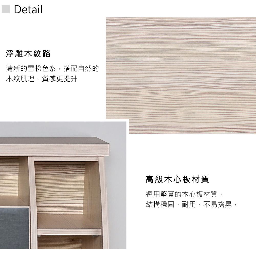 Detail浮雕木紋路清新的雪松色系,搭配自然的木紋肌理,質感更提升高級木心板材質選用堅實的木心板材質,結構穩固、耐用、不易搖晃,