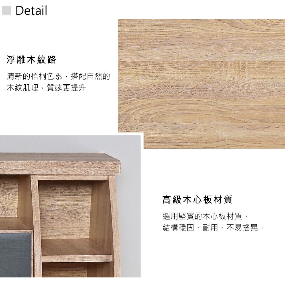 Detail浮雕木紋路清新的梧桐色系,搭配自然的木紋肌理,質感更提升高級木心板材質選用堅實的木心板材質,結構穩固、耐用、不易搖晃,