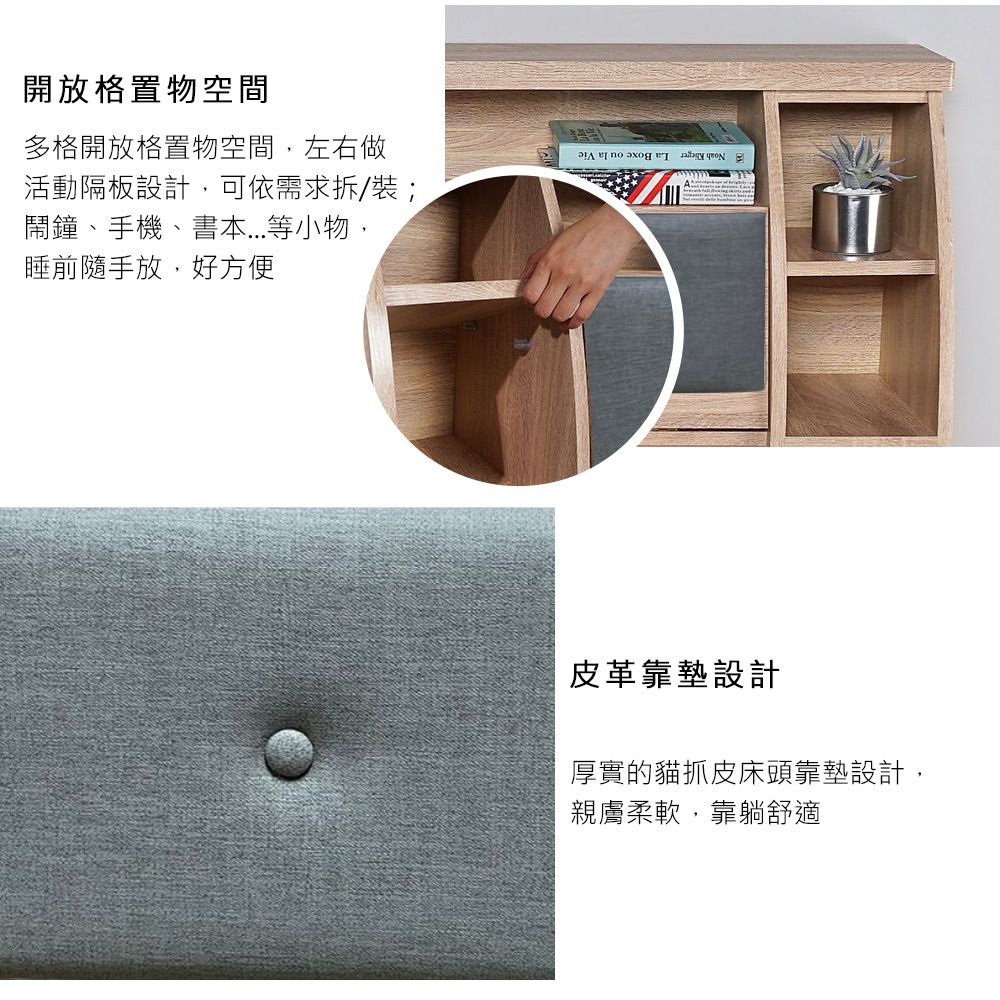 開放格置物空間多格開放格置物空間,左右做活動隔板設計,可依需求拆/裝;鬧鐘、手機、書本...等小物,睡前隨手放,好方便皮革靠墊設計厚實的貓抓皮床頭靠墊設計,親膚柔軟,靠躺舒適