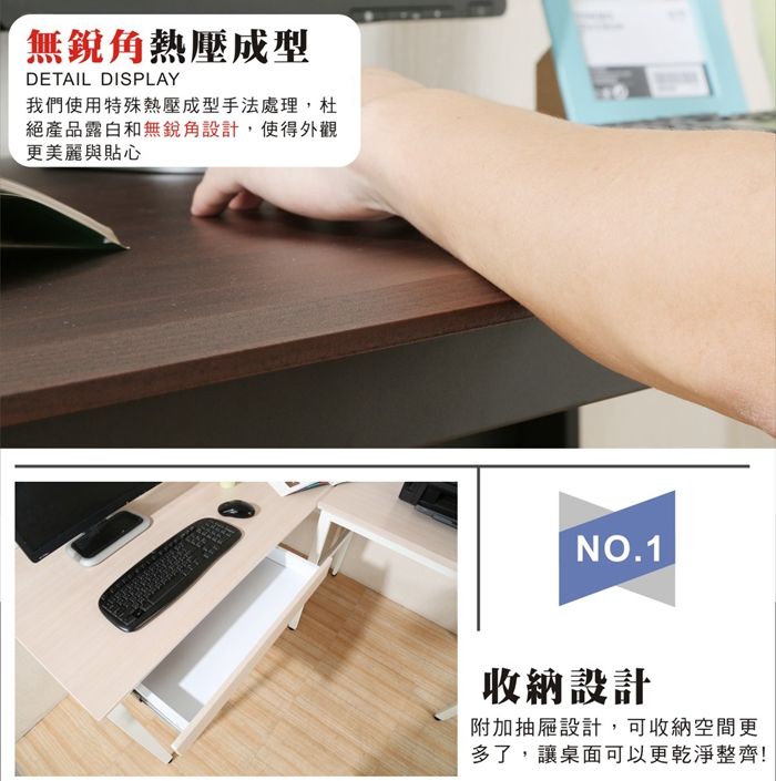 無熱壓成型DETAIL DISPLAY我們使用特殊熱壓成型手法處理,杜絕產品露白和無銳角設計,使得外觀更美麗與貼心NO.1收納設計附加抽屜設計,可收納空間更多了,讓桌面可以更乾淨整齊!