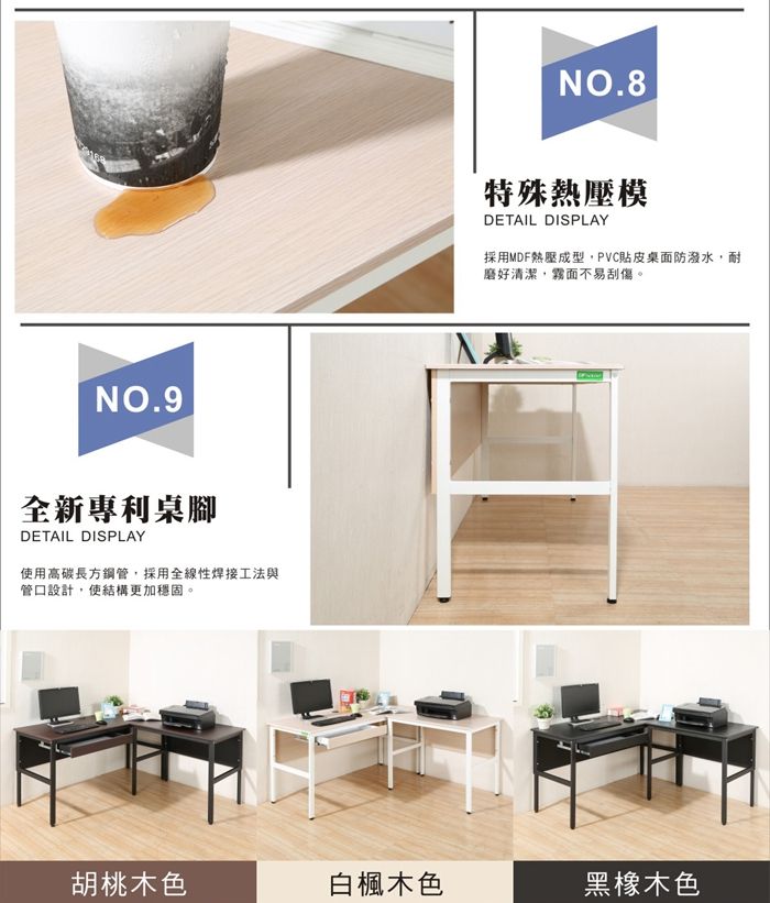NO.9全新專利桌腳DETAIL DISPLAY使用高碳長方鋼管採用全線性焊接工法與管口設計,使結構更加穩固。NO.8特殊熱壓模DETAIL DISPLAY採用MDF熱壓成型,PVC貼皮桌面防潑水,耐磨好清潔,霧面不易刮傷。胡桃木色白楓木色黑橡木色