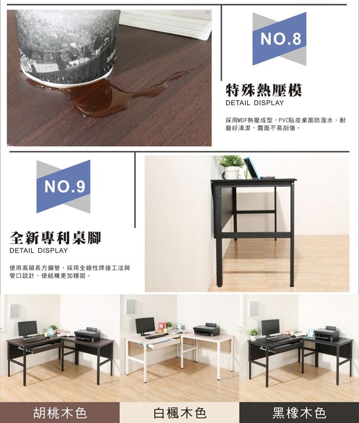 NO.9全新專利桌腳DETAIL DISPLAY使用高碳長方鋼管採用全線性焊接工法與管口設計,使結構更加穩固。NO.8特殊熱壓模DETAIL DISPLAY採用MDF熱壓成型,PVC貼皮桌面防潑水,耐磨好清潔,霧面不易刮傷。胡桃木色白楓木色黑橡木色