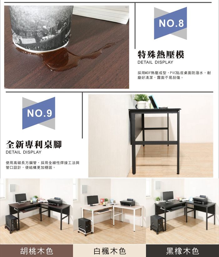 NO.9全新專利桌腳DETAIL DISPLAY使用高碳長方鋼管,採用全線性焊接工法與管口設計,使結構更加穩固。NO.8特殊熱壓模DETAIL DISPLAY採用MDF熱壓成型,PVC貼皮桌面防潑水,耐磨好清潔,霧面不易刮傷。胡桃木色白楓木色黑橡木色