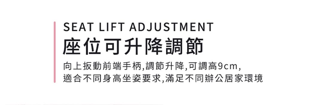 SEAT LIFT ADJUSTMENT座位可升降調節向上扳動前端手柄,調節升降,可調高9cm,適合不同身高坐姿要求,滿足不同辦公居家環境