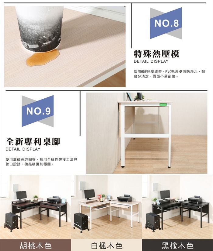 NO.9全新專利桌腳DETAIL DISPLAY使用高碳長方鋼管採用全線性焊接工法與管口設計,使結構更加穩固。NO.8特殊熱壓模DETAIL DISPLAY採用MDF熱壓成型,PVC貼皮桌面防潑水,耐磨好清潔,霧面不易刮傷。胡桃木色白楓木色黑橡木色