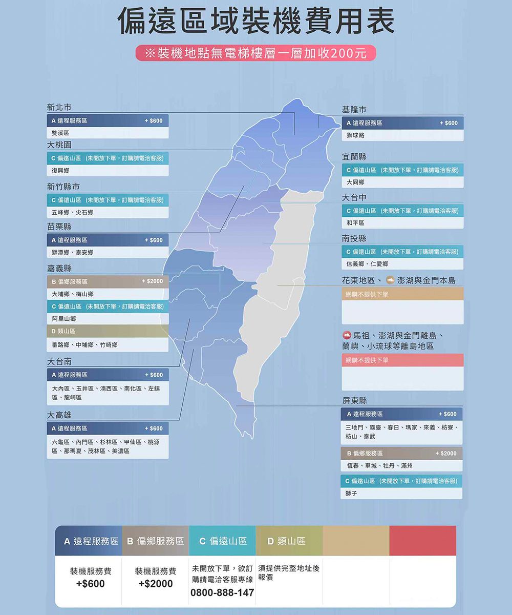 新北市偏遠區域裝機費用表※裝機地點無電梯樓層一層加收200元 遠程服務區 $600雙溪區基隆市A 遠程服務區 $600大桃園C偏遠山區 (未開放下單,訂購請電洽客服)復興鄉新竹縣市C偏遠山區 (未開放下單,訂購請電洽客服)五峰鄉尖石鄉苗栗縣A 遠程服務區獅潭鄉泰安鄉嘉義縣 偏鄉服務區大埔鄉、梅山鄉 $600 $2000C偏遠山區(未開放下單,訂購請電洽客服)阿里山鄉D類山區番路鄉、中埔鄉、竹崎鄉大台南A遠程服務區獅球路宜蘭縣C偏遠山區(未開放下單,訂購請電洽客服)大同鄉大台中C偏遠山區 (未開放下單,訂購請電洽客服)和平區南投縣C偏遠山區 (未開放下單,訂購請電洽客服)信義鄉、仁愛鄉花東地區、 澎湖與金門本島「網購不提供下單馬祖、澎湖與金門離島、蘭嶼、小琉球等離島地區網購不提供下單 $600大內區、玉井區、湳西區、南化區、左鎮區、龍崎區大高雄A遠程服務區 $600六龜區、內門區、杉林區、甲仙區、桃源區、那瑪夏、茂林區、美濃區A 遠程服務區  偏鄉服務區C 偏遠山區 D 類山區裝機服務費$600裝機服務費$2000未開放下單,欲訂須提供完整地址後購請電洽客服專線 報價0800-888-147屏東縣A遠程服務區 $600三地門、霧臺、、瑪家、來義、枋寮、枋山、泰武B 偏鄉服務區恆春、車城、牡丹、滿州 $2000C偏遠山區(未開放下單,訂購請電洽客服)獅子