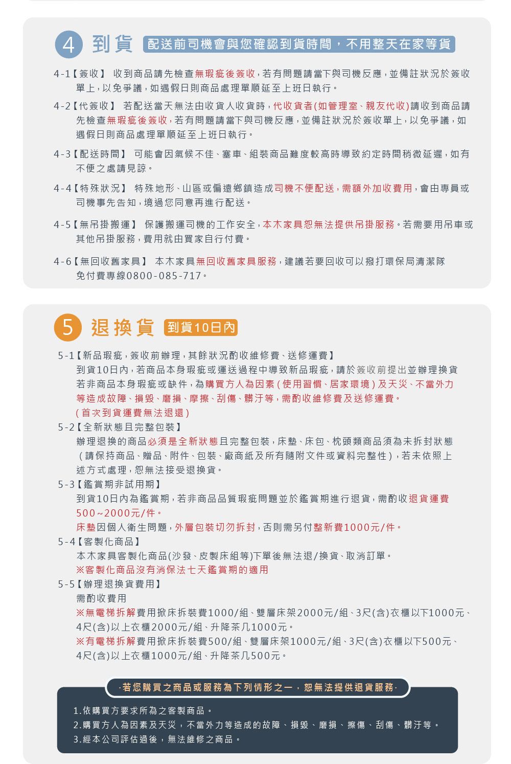 4到貨 配送前司機會與您確認到貨時間,不用整天在家等貨41【簽收】 收到商品請先檢查無瑕疵後簽收,若有問題請當下與司機反應,並備註狀況於簽收單上,以免爭議,如遇假日則商品處理單順延至上班日執行。42【代簽收】 若配送當天無法由收貨人收貨時,代收貨者(如管理室、親友代收)請收到商品請先檢查無瑕疵後簽收,若有問題請當下與司機反應,並備註狀況於簽收單上,以免爭議,如遇假日則商品處理單順延至上班日執行。4-3【配送時間】 可能會氣候不佳、塞車、組裝商品難度較高時導致約定時間稍微延遲,如有不便之處請見諒。4-4【特殊狀況】 特殊地形、山區或偏遠鄉鎮造成司機不便配送,需額外加收費用,會由專員或司機事先告知,境過您同意再進行配送。4-5【無吊掛搬運】 保護搬運司機的工作安全,本木家具恕無法提供吊掛。若需要用吊車或其他吊掛服務,費用就由買家自行付費。4-6【無回收舊家具】 本木家具無回收舊家具服務,建議若要回收可以撥打環保局清潔隊免付費專線0800-085-717。5退換貨 到貨日內5-1【新品瑕疵,簽收前辦理,其餘狀況酌收維修費、送修運費】到貨10日內,若商品本身瑕疵或運送過程中導致新品瑕疵,請於簽收前提出並辦理換貨若非商品本身瑕疵或缺件,為購買方人為因素(使用習慣、居家環境)及天災、不當外力等造成故障、損毀、磨損、摩擦、刮傷、髒汙等,需酌收維修費及送修運費。(首次到貨運費無法退還)5-2【全新狀態且完整包裝】辦理退換的商品必須是全新狀態且完整包裝,床墊、床包、枕頭類商品須為未拆封狀態(請保持商品、贈品、附件、包裝、廠商紙及所有隨附文件或資料完整性),若未依照上述方式處理,恕無法接受退換貨。5-3【鑑賞期非試用期】到貨10日內為鑑賞期,若非商品品質瑕疵問題並於鑑賞期進行退貨,需酌收退貨運費500~2000元/件。床墊因個人衛生問題,外層包裝切勿拆封,否則需另付整新費1000元/件。5-4【客製化商品】本木家具客製化商品(沙發、皮製床組等)下單後無法退/換貨、取消訂單。※客製化商品沒有消保法七天鑑賞期的適用5-5【辦理退換貨費用】需酌收費用※無電梯拆解費用掀床拆裝費1000/組、雙層床架2000元/組、3尺(含)衣櫃以下1000元、4尺(含)以上衣櫃2000元/組、升降茶几1000元。※有電梯拆解費用掀床拆裝費500/組、雙層床架1000元/組、3尺(含)衣櫃以下500元、4尺(含)以上衣櫃1000元/組、升降茶几500元。-若您購買之商品或服務為下列情形之一,恕無法提供退貨服務-1.依購買方要求所為之客製商品。2.購買方人為因素及天災,不當外力等造成的故障、損毀、磨損、擦傷、刮傷、髒汙等。3.經本公司評估過後,無法維修之商品。