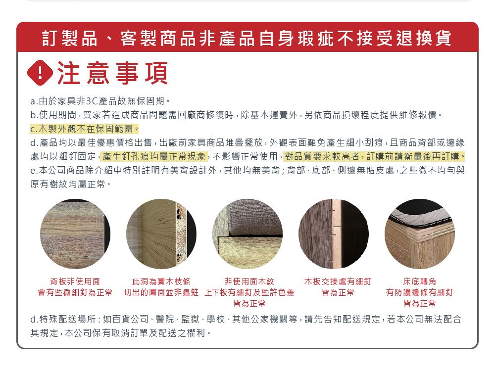 訂製品客製商品非產品自身瑕疵不接受退換貨 注意事項a.由於家具非3C產品故無保固期。b.使用期間,買家若造成商品問題需回廠商修復時,除基本運費外,另依商品損壞程度提供維修報價。C.木製外觀不在保固範圍。d. 產品均以最佳優惠價格出售,出廠前家具商品堆疊擺放,外觀表面難免產生細小刮痕,且商品背部或邊緣處均以細釘固定,產生釘孔痕均屬正常現象,不影響正常使用,對品質要求較高者,訂購前請衡量後再訂購。e.本公司商品除介紹中特別註明有美背設計外,其他均無美背;背部、底部、側邊無貼皮處,之些微不均勻與原有樹紋均屬正常。背板非使用面此洞為實木枝條非使用面木紋會有些微細釘為正常 切出的圓面並非蟲蛀 上下板有細釘及些許色差皆為正常木板交接處有細釘皆為正常床底轉角有防護邊條有細釘皆為正常d.特殊配送場所:如百貨公司、醫院、監獄、學校、其他公家機關等,請先告知配送規定,若本公司無法配合其規定,本公司保有取消訂單及配送之權利。