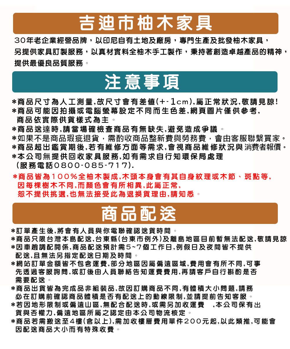 吉迪市柚木家具30年老企業經營品牌,以印尼自有土地及廠房,專門生產及批發柚木家具,另提供家具訂製服務,以真材實料全柚木手工製作,秉持著創造卓越產品的精神,提供最優良品質服務注意事項*商品尺寸為人工測量,故尺寸會有差(+-1cm),屬正常狀況,敬請見諒!*商品可能因拍攝或電腦螢幕設定不同而生色差,網頁圖片僅供參考,商品依實際供貨樣式為主。*商品送達時,請當場確檢查商品有無缺失,避免造成爭議。*如果不是商品瑕疵退貨,需酌收商品整新費與勞務費,會由客服聯繫買家。*商品超出鑑賞期後,若有維修方面等需求,會視商品維修狀況與消費者報價。*本公司無提供回收家具服務,如有需求自行知環保局處理(服務電話0800-085-717).*商品皆為100%全柚木製成,木頭本身會有其自身理或木節、斑點等,因每棵樹木不同,而顏色會有所相異,此屬正常,恕不提供挑選,也無法接受此為退換貨理由,請知悉。商品配送*訂單產生後,將會有人員與電聯確認送貨時間。*商品只限台灣本島配送,台東縣(台東市例外)及離島地區目前暫無法配送,敬請見諒*因車趟調配開係,商品配送預計需5~7個工作日,例假日及夜間皆不提供配送,且無法指定配送日期及時間。*網站訂單金額皆不包含運費,部分地區因屬偏遠區域,費用會有所不同,可事先透過客服詢問,或訂後由人員聯絡告知運費費用,再請客戶自行斟酌是否需要配送。*商品出貨皆為完成品非組裝品,故因訂購商品不同,有體積大小問題,請務必在訂購前確認商品體積是否有配送上的動線限制,並請提前告知客服。*若因地形限制或偏遠山區,無配合配送時,或需另加收運費,本公司保有出貨與否權力,偏遠地區所屬之認定由本公司物流核定。*商品若需搬送至4樓(含以上),需加收樓層費用單件200元起,以此類推,可能會因配送商品大小而有特殊收費。