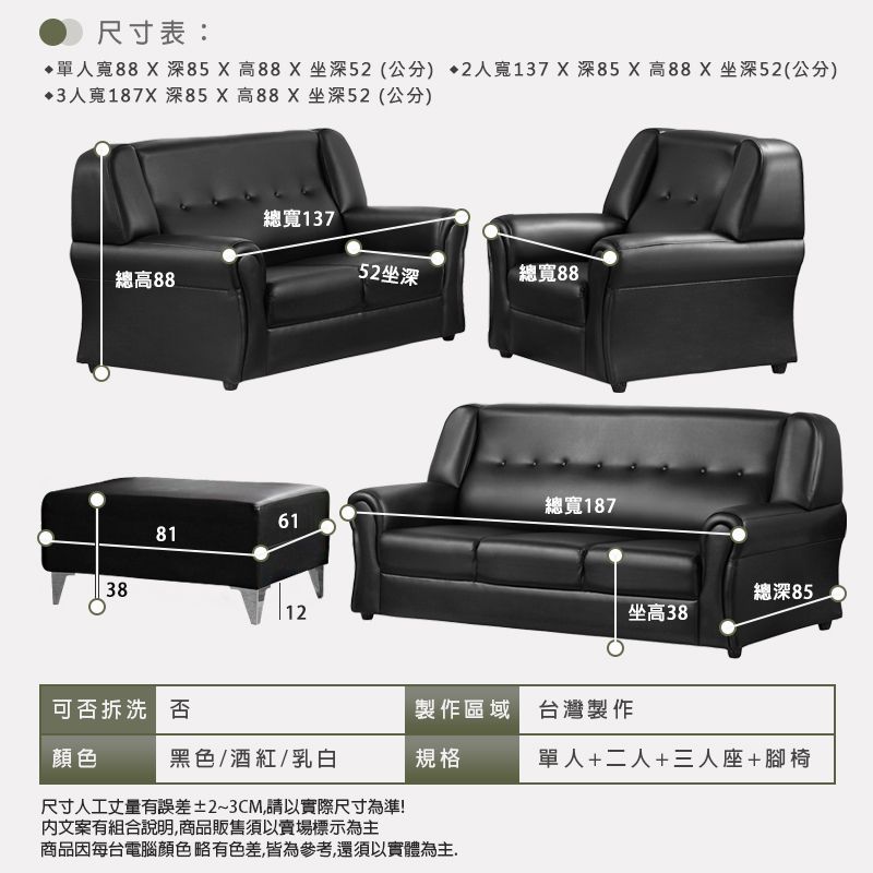 尺寸表:寬88X 深X高88X坐深5(公分 2人寬137X深85 X 高88X 坐深52(公分)3人寬187X 深85X高88X坐深52(公分)總寬137總高8852坐深總寬8838總寬187618112總深85_坐高38可否拆洗 否製作區域 台灣製作黑色/酒紅/乳白規格單人+二人+三人座+腳椅尺寸人工丈量有誤差±2~3CM,請以實際尺寸為準!文案有組合說明,商品販售須以賣場標示為主商品因每台電腦顏色略有色差,皆為參考,還須以實體為主.