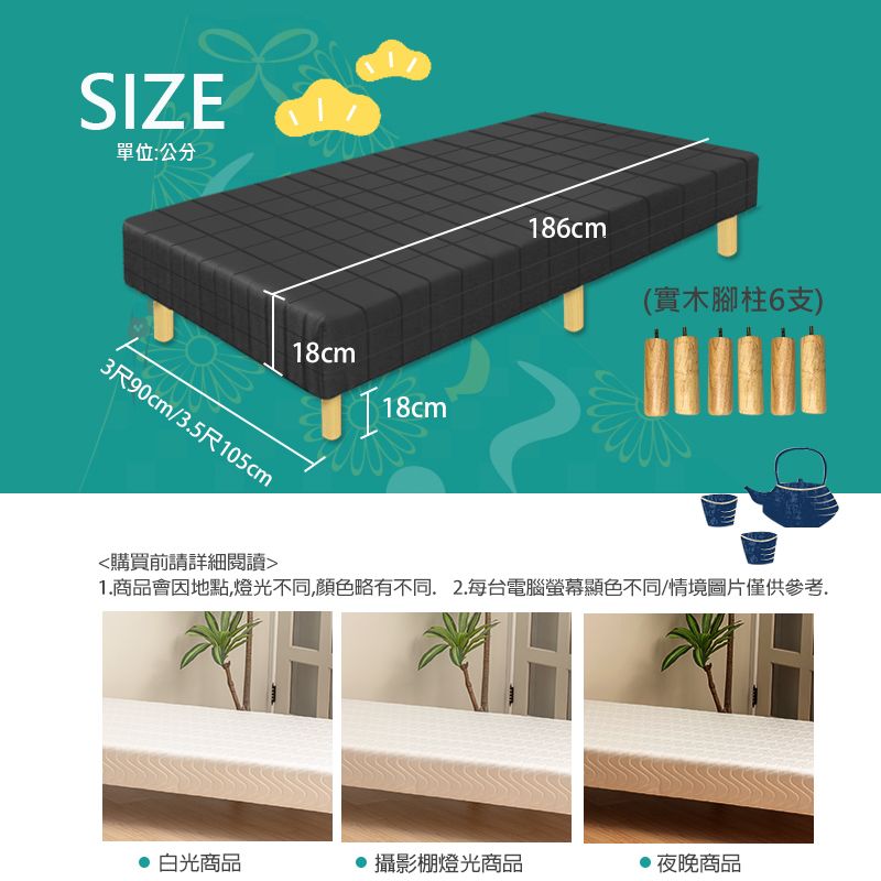 SIZE單位:公分3尺90cm/3.5尺105cm18cm18cm186cm(實木腳柱6支)購買前請詳細閱讀1.商品會因地點燈光不同,顏色略有不同.2.每台電腦螢幕顯色不同/情境圖片僅供參考,白光商品 攝影棚燈光商品夜晚商品