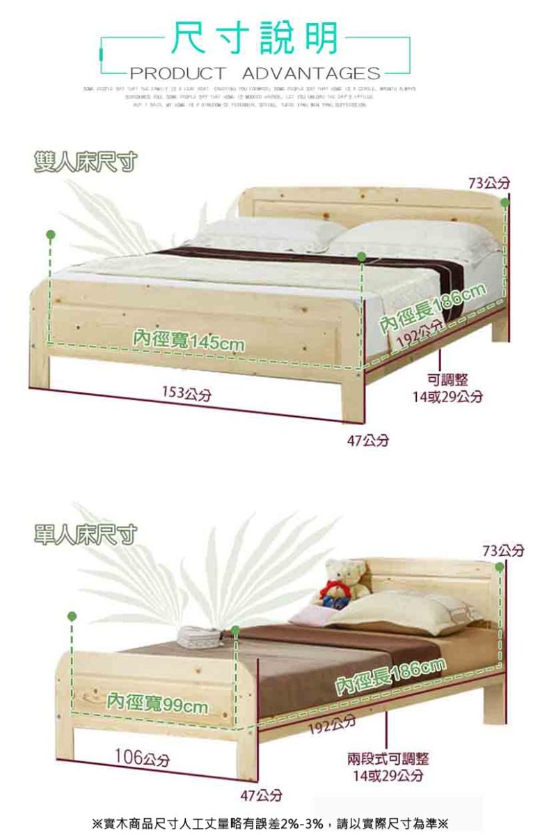 尺寸說明PRODUCT ADVANTAGES               雙人床尺寸單人床尺寸73公分內徑寬145cm192公分內徑長186cm153公分可調整14或29公分47公分內徑寬99cm106公分47公分內徑長186cm192公分兩段式可調整14或29公分※實木商品尺寸人工丈量略有誤差2%-3%,請以實際尺寸為準※73公分