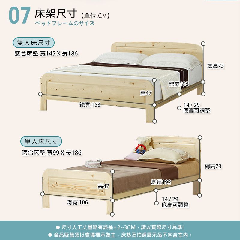 07 床架尺寸單位:CMベッドフレームのサイズ雙人床尺寸適合床墊 寬145 X 長186單人床尺寸適合床墊寬99 X長186高總寬 153-總長192總高7314/29底高可調整總高73總長192高47總寬 10614/29底高可調整 尺寸人工丈量略有誤差±2~3CM,請以實際尺寸為準!商品販售須以賣場標示為主,床墊及拍照展示品不包含在內。