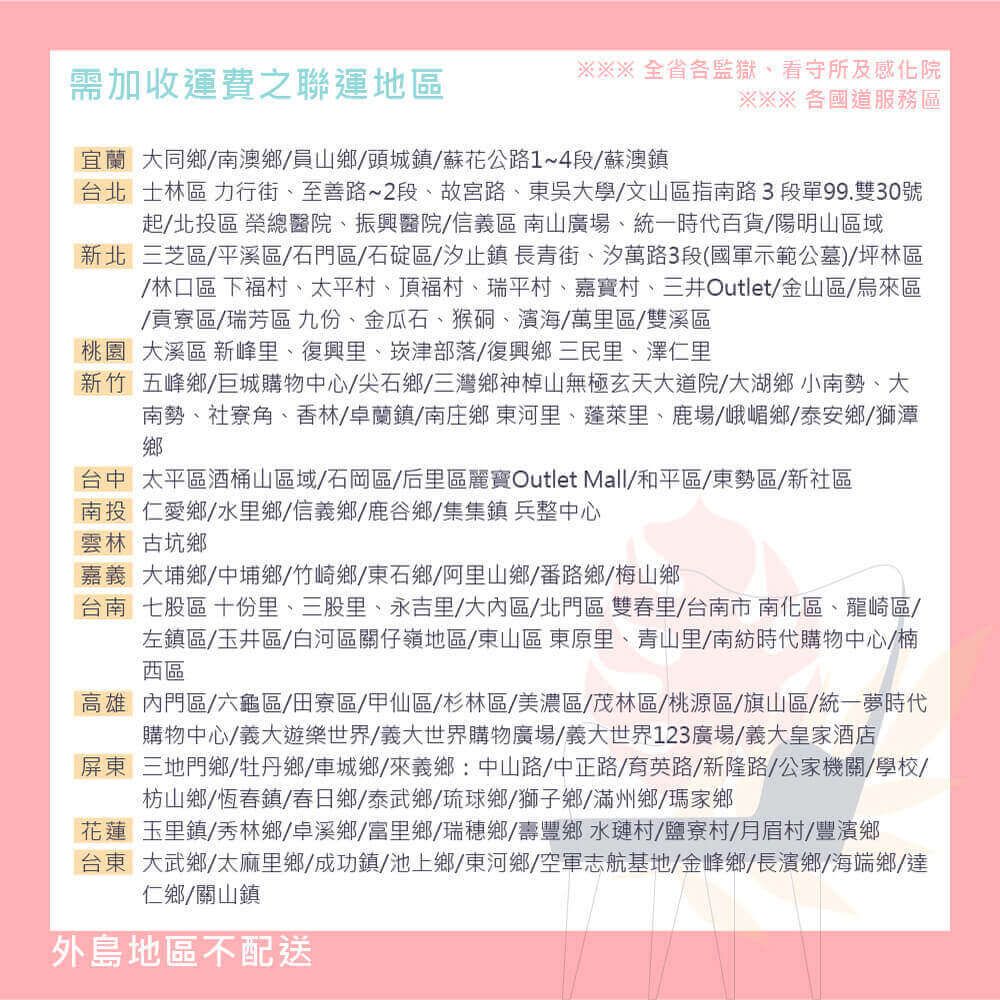 需加收運費之聯運地區全省各監獄看守所及感化院※※※各國道服務區宜蘭大同鄉南澳鄉/員山鄉/頭城鎮/蘇花公路1~4段/蘇澳鎮台北士林區 力行街、至善路~2段、故宮路、東吳大學/文山區指南路 3 段單99.雙30號起/北投區 榮總醫院、振興醫院/信義區南山廣場、統一時代百貨/陽明山區域新北三芝區/平溪區/石門區/石碇區/汐止鎮長青街、汐萬路3段(國軍示範公墓)坪林區/林口區 下福村、太平村、頂福村、瑞平村、嘉寶村、三井Outlet/金山區/烏來區/貢寮區/瑞芳區九份、金瓜石、猴硐、濱海/萬里區/雙溪區桃園 大溪區 新峰里、復興里、崁津部落/復興鄉三民里、澤仁里新竹五峰鄉/巨城購物中心/尖石鄉/三灣鄉神山無極玄天大道院/大湖鄉小南勢、大南勢、社寮角、香林/卓蘭鎮/南庄鄉東河里、里、鹿場/峨嵋鄉/泰安鄉/獅潭鄉台中太平區酒桶山區域/石岡區/后里區麗寶Outlet Mall/和平區/東勢區/新社區南投仁愛鄉/水里鄉/信義鄉/鹿谷鄉/集集鎮兵整中心雲林古坑鄉嘉義大埔鄉中埔鄉/竹崎鄉/東石鄉/阿里山鄉/番路鄉/梅山鄉台南七股區 十份里、三股里、永吉里/大區/北門區 雙春里/台南市南化區、龍崎區/左鎮區/玉井區/白河區關仔嶺地區/東山區 東原里、青山里/南紡時代購物中心/楠西區高雄內門區/六龜區/田寮區/甲仙區/杉林區/美濃區/茂林區/桃源區/旗山區/統一夢時代購物中心/義大遊樂世界/義大世界購物廣場/義大世界123廣場/義大皇家酒店屏東三地門鄉/牡丹鄉/車城鄉/來義鄉:中山路/中正路/育英路/新隆路/公家機關/學校/枋山鄉/恆春鎮/春日鄉/泰武鄉/琉球鄉/獅子鄉/滿州鄉/瑪家鄉花蓮玉里鎮/秀林鄉/卓溪鄉/富里鄉/瑞穗鄉/壽豐鄉水璉村/鹽寮村/月眉村/豐濱鄉台東大武鄉/太麻里鄉/成功鎮/池上鄉/東河鄉/空軍志航基地/金峰鄉/長濱鄉/海端鄉/達仁鄉/關山鎮外島地區不配送