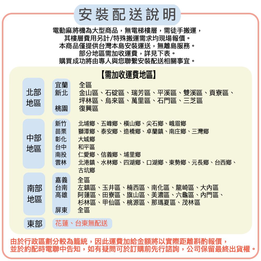 安裝配送說明電動麻將機為大型商品,無電梯樓層,需徒手搬運,其樓層費用另計/特殊搬運需求均現場報價。本商品僅提供台灣本島安裝運送,無離島服務。部分地區需加收運費,詳見下表。購買成功將由專人與您聯繫安裝配送相關事宜。【需加收運費地區】宜蘭 全區北部新北地區金山區、石碇區、瑞芳區、平溪區、雙溪區、貢寮區、坪林區、烏來區、萬里區、石門區、三芝區桃園復興區新竹北埔鄉、五峰鄉、橫山鄉、尖石鄉、峨眉鄉苗栗獅潭鄉、泰安鄉、造橋鄉、卓蘭鎮、南庄鄉、三灣鄉中部彰化大城鄉地區台中和平區南投仁愛鄉、信義鄉、埔里鄉雲林北港鎮、水林鄉、四湖鄉、口湖鄉、東勢鄉、元長鄉、台西鄉、古坑鄉嘉義全區南部台南左鎮區、玉井區、楠西區、南化區、龍崎區、大區高雄地區阿蓮區、田寮區、旗山區、美濃區、六龜區、內門區、杉林區、甲仙區、桃源區、那瑪夏區、茂林區屏東全區東部花蓮、台東無配送由於行政區劃分較為籠統,因此運費加給金額將以實際距離斟酌報價,並於約配時電聯中告知,如有疑問可於訂購前先行諮詢,公司保留最終出貨權。