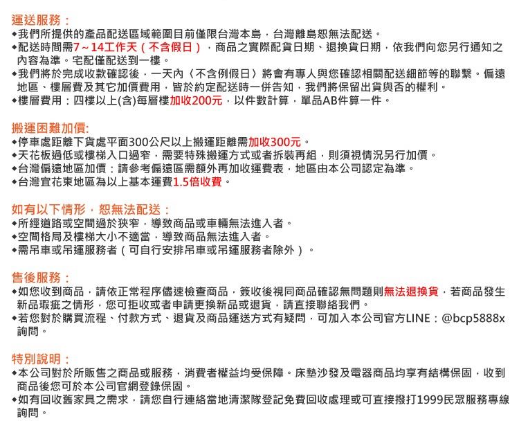 運送服務:我們所提供的產品配送區域範圍目前僅限台灣本島台灣離島恕無法配送。配送時間需7~14工作天不含假日商品之實際配貨日期、退換貨日期依我們向您另行通知之容為準。宅配僅配送到一樓。我們將於完成收款確認後一天內(不含例假日)將會有專人與您確認相關配送細節等的聯繫。偏遠地區、樓層費及其它加價費用皆於約定配送時一併告知我們將保留出貨與否的權利。樓層費用:四樓以上(含)每層樓加收200元以件數計算單品AB件算一件。搬運困難加價:停車處距離下貨處平面300公尺以上搬運距離需加收300元。天花板過低或樓梯入口過窄,需要特殊搬運方式或者拆裝再組,則須視情況另行加價。▶台灣偏遠地區加價:請參考偏遠區需額外再加收運費表,地區由本公司認定為準。台灣宜花東地區為以上基本運費1.5倍收費。如有以下情形,恕無法配送:所經道路或空間過於狹窄,導致商品或車輛無法進入者。空間格局及樓梯大小不適當,導致商品無法進入者。需吊車或吊運服務者(可自行安排吊車或吊運服務者除外)。售後服務:如您收到商品,請依正常程序儘速檢查商品,簽收後視同商品確認無問題則無法退換貨,若商品發生新品瑕疵之情形,您可拒收或者申請更換新品或退貨,請直接聯絡我們。若您對於購買流程、付款方式、退貨及商品運送方式有疑問,可加入本公司官方LINE:@bcp5888x詢問。特別說明:本公司對於所販售之商品或服務,消費者權益均受保障。床墊沙發及電器商品均享有結構保固,收到商品後您可於本公司官網登錄保固。如有回收舊家具之需求,請您自行連絡當地清潔隊登記免費回收處理或可直接撥打1999民眾服務專線詢問。