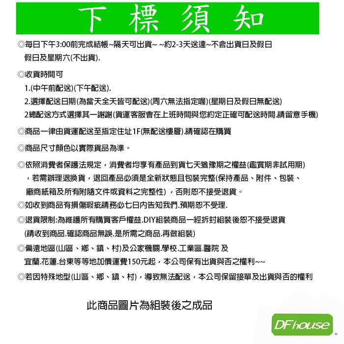 下標須知每日下午3:00前完成結帳~隔天可出貨~~約2-3天送達~不含出貨日及假日假日及星期六(不出貨)收貨時間可1(中午前配送)(下午配送)2.選擇配送日期(為當天全天皆可配送)(周六無法指定喔)(星期日及假日無配送)2總配送方式選擇其一謝謝(貨運客服會在上班時間與您約定正確可配送時間.請留意手機)商品一律由貨運配送至指定住址1F(無配送樓層).請確認在購買商品尺寸顏色以實際貨品為準。◎依照消費者保護法規定消費者均享有產品到貨七天猶豫期之權益(鑑賞期非試用期)若需辦理退換貨退回產品必須是全新狀態包裝完整(保持產品、附件、包裝、廠商紙箱及所有附隨文件或資料之完整性)否則恕不接受退貨。◎如收到商品有損傷瑕疵請務必告知我們.預期恕不受理.◎退貨限制:為維護所有購買客戶權益.DIY組裝商品一經拆封組裝後恕不接受退貨(請收到商品.確認商品無誤,是所需之商品.再做組裝)◎偏遠地區(山區、鄉、鎮、村)及公家機關.學校.工業區.醫院 及宜蘭.花蓮.台東等等地加價運費150元起,本公司保有出貨與否之權利~~◎若因特殊地型(山區、鄉、鎮、村),導致無法配送,本公司保留接單及出貨與否的權利此商品圖片為組裝後之成品DF house