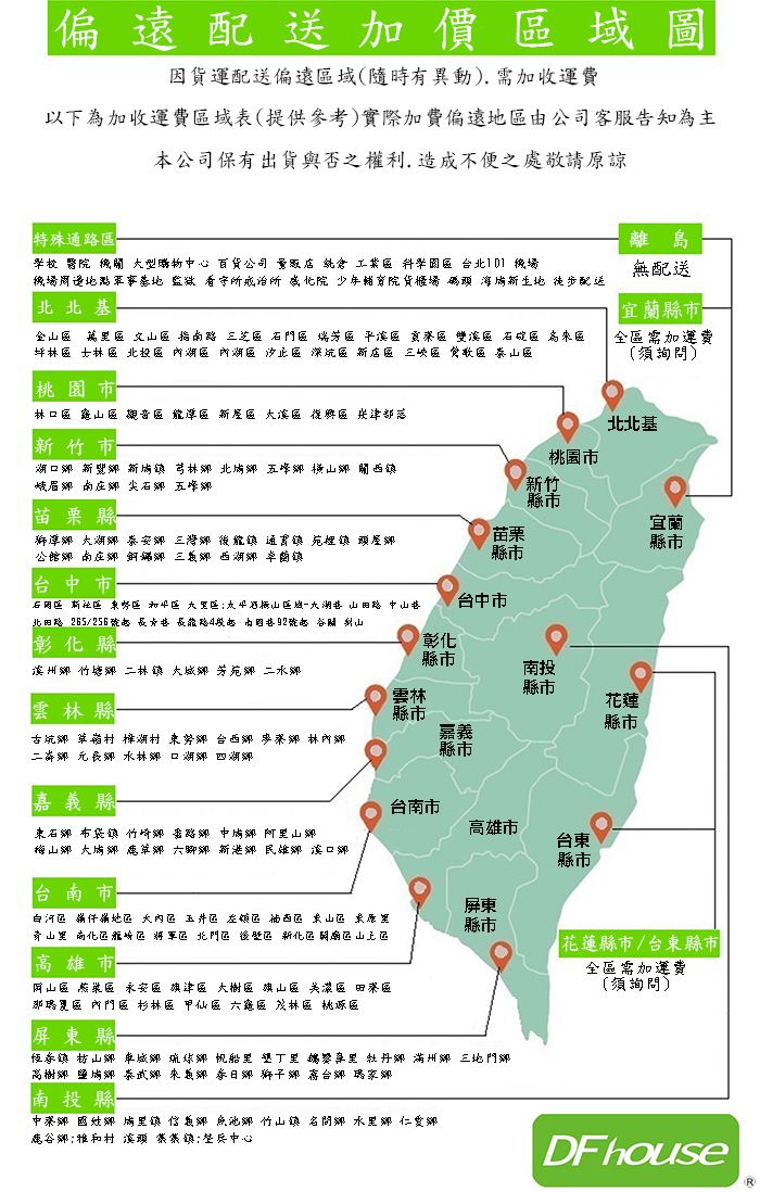 加價因貨運配送偏遠域(隨時有異動) 需加收運費以下為加收運費域表(提供參考)實際加費偏遠由公司客服告知為主本公司保有出貨與否之權利造成不便之處敬請諒特殊通學校醫院 型購物心百貨公司  機場戒治少年院貨櫃場配送北北基   坪林   桃園市配送宜蘭縣市全需加運費(須詢問)林   北北基市桃園市芎林眉新竹縣市苗栗縣宜蘭苗栗獅潭公館三縣市縣市中市新田路北田路 265/256路山台中市彰縣彰化縣市竹芳苑水南投縣市雲林縣雲林縣市花蓮縣市 台林二 水林  嘉縣市嘉義縣台南市中口台南市雄市台東縣市屏東大內玉井原化北縣市高雄市花蓮縣市/台東縣市全需加運費(須詢問) 區 區 區 區區區區杉林區區區區區屏東縣帆船三地門高義台南投縣鄉鄉鄉竹山鄉鄉仁愛鄉鹿谷鄉和中心DF houseR