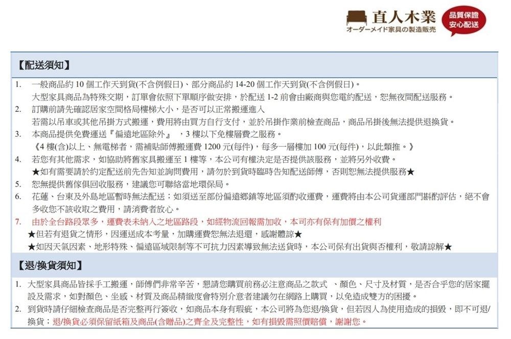 配送須知】直人木業 保證安心配送家具の製造 一般商品約10個工作天到貨(不含例假日部分商品約14-20個工作天到貨(不含例假日)。大型家具商品為特殊交期訂單會依照下單順序做安排於配送1-2前會由廠商與您電約配送,恕無夜間配送服務。2. 訂購前請先確認居家空間格局樓梯大小,是否可以正常搬運進入若需以或其他吊掛方式搬運,費用將由買方自行支付,並於吊掛作業前檢查商品,商品吊掛後無法提供退換貨。3. 本商品提供免費運送偏遠地區除外』,3樓以下免樓層費之服務。《4樓(含)以上無電梯者,需補貼師傅搬運費 1200元(每件),每多一層樓加100元(每件),以此類推。4. 若您有其他需求,如協助將舊家具搬運至1樓等,本公司有權決定是否提供該服務,並將另外收費。5.6.如有需要請於約定配送前先告知並詢問費用,請勿於到貨時臨時告知配送師傅,否則恕無法提供服務恕無提供舊傢俱回收服務,建議您可聯絡當地環保局。花蓮台東及外島地區暫時無法配送如須送至部份偏遠鄉鎮等地區須酌收運費,運費將由本公司貨運部門斟酌評估,絕不會多收您不該收取之費用,請消費者放心。7. 由於全台路段眾多,運費表未納入之地區路段,如經物流回報需加收,本司亦有保有加價之權利但若有退貨之情形,因運送成本考量,加購運費恕無法退還,感謝體諒★★如因天氣因素,地形特殊,偏遠區域限制等不可抗力因素導致無法送貨時,本公司保有與否權利,敬請諒解★【退換貨須知】 大型家具商品皆採手工搬運,師傅們非常辛苦,懇請您購買前務必注意商品之款式、顏色、尺寸及材質,是否合乎您的居家擺設及需求,如對顏色、坐感、材質及商品精緻度會特別介意者建議勿在網路上購買,以免造成雙方的困擾。2.到貨時請仔細檢查商品是否完整再行簽收,如商品本身有瑕疵,本公司將為您退/換貨,但若因人為使用造成的損毀,即不可退/換貨;退/換貨必須保留紙箱及商品(含贈品)之齊全及完整性,如有損毀需照價賠償,謝謝您。