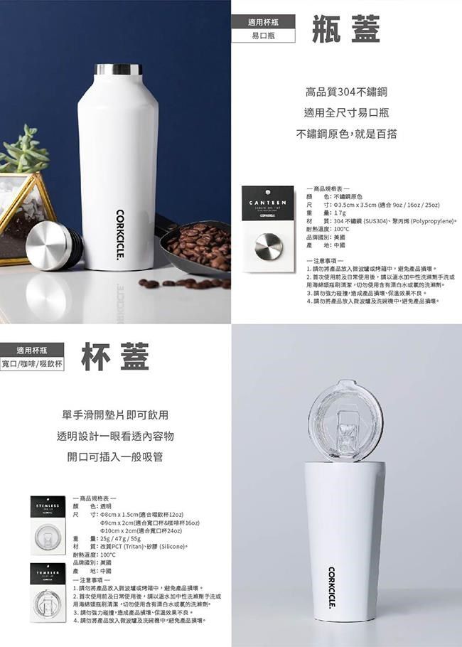 ORKCICLE.適口/咖/飲杯蓋單手滑開即可飲用設計眼看透內容物開口可插入般吸管商品色透明R寸 ∮8cmx5cm杯12oz適合啡杯(適合寬口杯重量25g/47g/55g材質PCT (Tritan (Silicone):C品牌國別::適用杯瓶易口瓶瓶蓋  請勿將放入避免產品2. 首次使用日常使用後請以溫性用瓶切勿使用含有水的洗滌3. 請勿強力碰撞產品保溫效果4. 請勿將產品放入及洗碗中避免產品損壞。高品質304適用全尺寸易口瓶不鏽鋼原色,就是百搭商品規格表色:不鏽鋼原色R重寸:3.5cm x 3.5cm (適合/16oz/25oz)量:17g材(SUS304)、(Polypropylene)質:304不鏽耐熱溫度:10°C品牌國別:美國:一 注意一1. 請勿將產品放入微烤箱中,避免產品損壞。2. 首次使用及日常使用後,請以溫水加中性洗劑手洗用海綿瓶刷清潔,切勿使用含有漂白水或的。3.請勿強力碰撞,造成產品損壞、保溫效果。4.請勿將產品放入波及洗機中,避免產品壞。CORKCICLE.