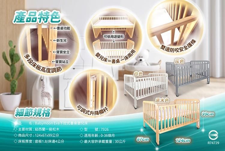 產品特色書桌功能可依用途變形←新生兒←寶寶坐立←寶寶站立兒床=書氣高度調節一床邊防灰色原木色細節規格可調式升降名: Babymoon Eva下拉式書桌主要材質:紐西蘭一級松木商品尺寸:124x67x99公分型 號:7926◇適用年齡:0-36個月67cm床板厚度:底板1.8/床邊4公分最大容許承載重量:30公斤R74729